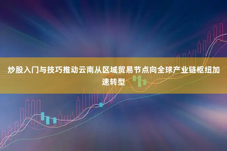 炒股入门与技巧推动云南从区域贸易节点向全球产业链枢纽加速转型