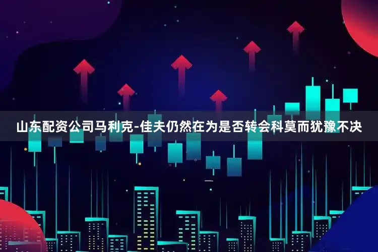 山东配资公司马利克-佳夫仍然在为是否转会科莫而犹豫不决
