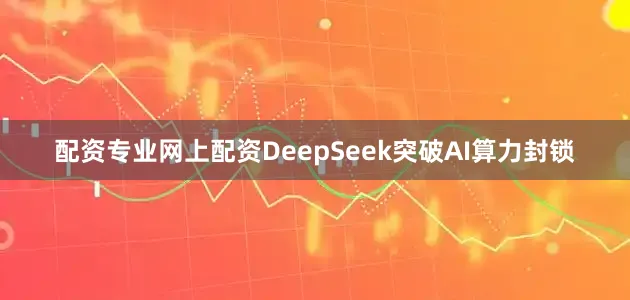 配资专业网上配资DeepSeek突破AI算力封锁