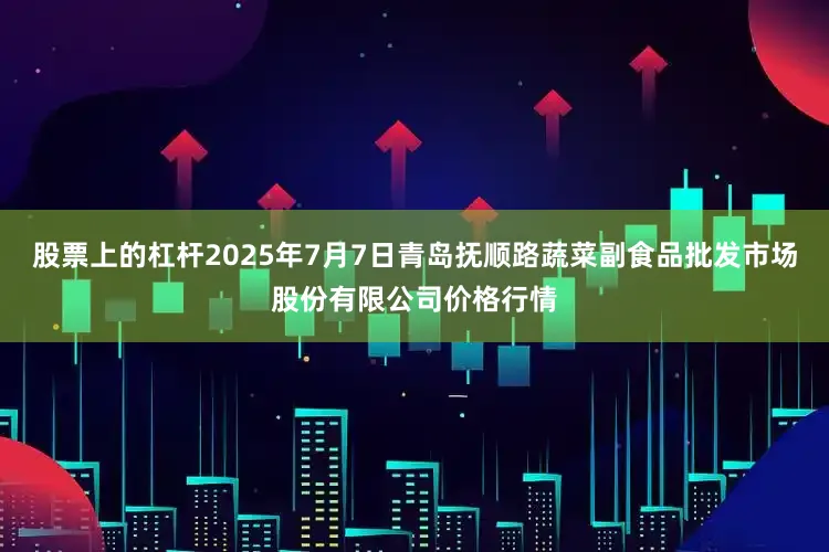 股票上的杠杆2025年7月7日青岛抚顺路蔬菜副食品批发市场股份有限公司价格行情